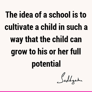 The idea of a school is to cultivate a child in such a way that the child can grow to his or her full