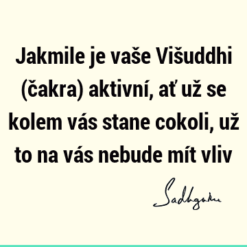 Jakmile je vaše Višuddhi (čakra) aktivní, ať už se kolem vás stane cokoli, už to na vás nebude mít