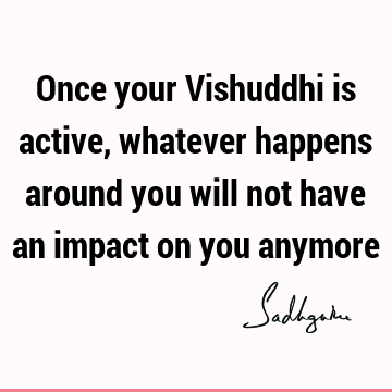 Once your Vishuddhi is active, whatever happens around you will not have an impact on you