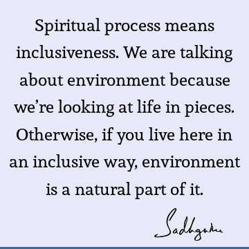 Spiritual process means inclusiveness. We are talking about environment because we’re looking at life in pieces. Otherwise, if you live here in an inclusive