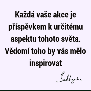 Každá vaše akce je příspěvkem k určitému aspektu tohoto světa. Vědomí toho by vás mělo