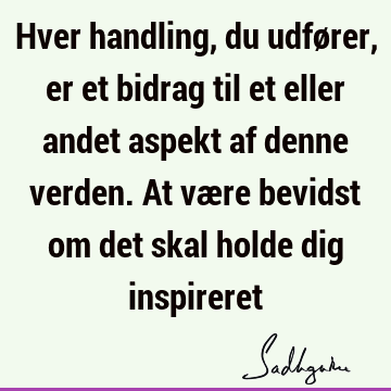 Hver handling, du udfører, er et bidrag til et eller andet aspekt af denne verden. At være bevidst om det skal holde dig