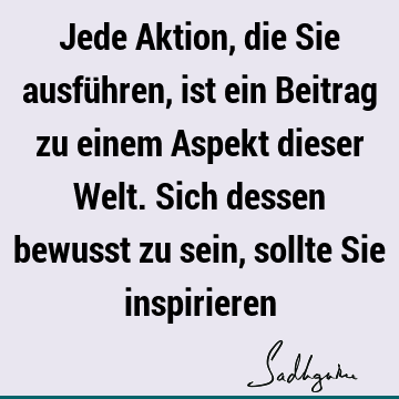 Jede Aktion, die Sie ausführen, ist ein Beitrag zu einem Aspekt dieser Welt. Sich dessen bewusst zu sein, sollte Sie