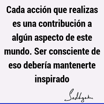 Cada acción que realizas es una contribución a algún aspecto de este mundo. Ser consciente de eso debería mantenerte