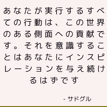 あなたが実行するすべての行動は、この世界のある側面への貢献です。 それを意識することはあなたにインスピレーションを与え続けるはずです