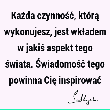 Każda czynność, którą wykonujesz, jest wkładem w jakiś aspekt tego świata. Świadomość tego powinna Cię inspirować