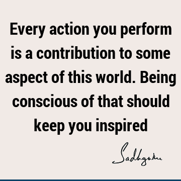 Every action you perform is a contribution to some aspect of this world. Being conscious of that should keep you