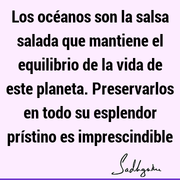 Los océanos son la salsa salada que mantiene el equilibrio de la vida de este planeta. Preservarlos en todo su esplendor prístino es