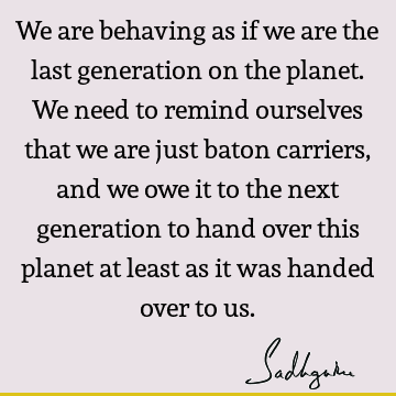 We are behaving as if we are the last generation on the planet. We need to remind ourselves that we are just baton carriers, and we owe it to the next