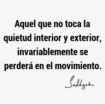 Aquel que no toca la quietud interior y exterior, invariablemente se perderá en el