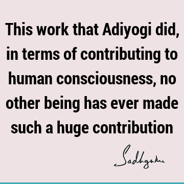 This work that Adiyogi did, in terms of contributing to human consciousness, no other being has ever made such a huge