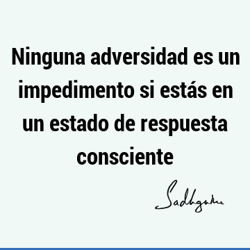 Ninguna adversidad es un impedimento si estás en un estado de respuesta