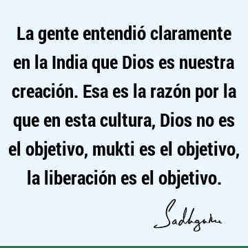 La gente entendió claramente en la India que Dios es nuestra creación. Esa es la razón por la que en esta cultura, Dios no es el objetivo, mukti es el objetivo,