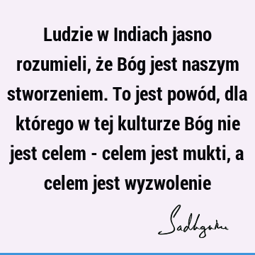 Ludzie w Indiach jasno rozumieli, że Bóg jest naszym stworzeniem. To jest powód, dla którego w tej kulturze Bóg nie jest celem - celem jest mukti, a celem jest