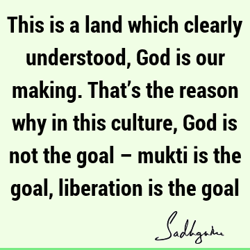 This is a land which clearly understood, God is our making. That’s the reason why in this culture, God is not the goal – mukti is the goal, liberation is the
