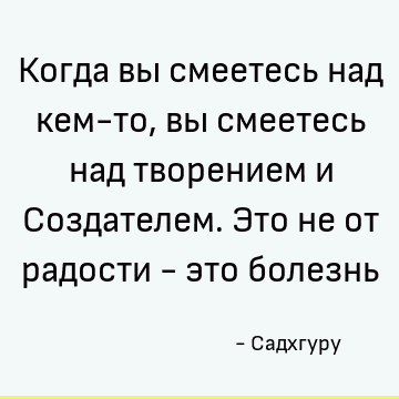 Когда вы смеетесь над кем-то, вы смеетесь над творением и Создателем. Это не от радости - это болезнь