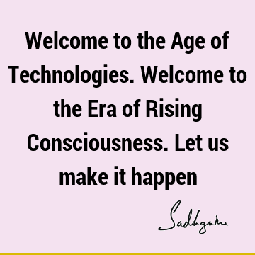Welcome to the Age of Technologies. Welcome to the Era of Rising Consciousness. Let us make it