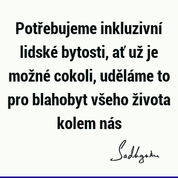 Potřebujeme inkluzivní lidské bytosti, ať už je možné cokoli, uděláme to pro blahobyt všeho života kolem ná