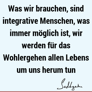 Was wir brauchen, sind integrative Menschen, was immer möglich ist, wir werden für das Wohlergehen allen Lebens um uns herum