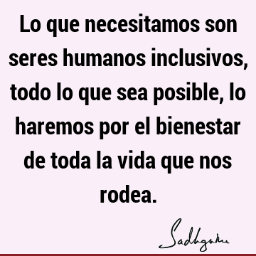 Lo que necesitamos son seres humanos inclusivos, todo lo que sea posible, lo haremos por el bienestar de toda la vida que nos