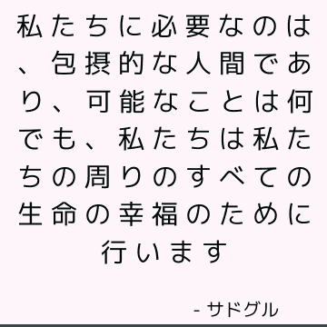 私たちに必要なのは、包摂的な人間であり、可能なことは何でも、私たちは私たちの周りのすべての生命の幸福のために行います