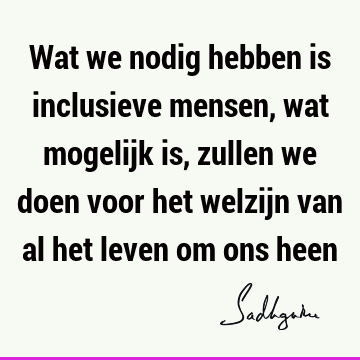 Wat we nodig hebben is inclusieve mensen, wat mogelijk is, zullen we doen voor het welzijn van al het leven om ons