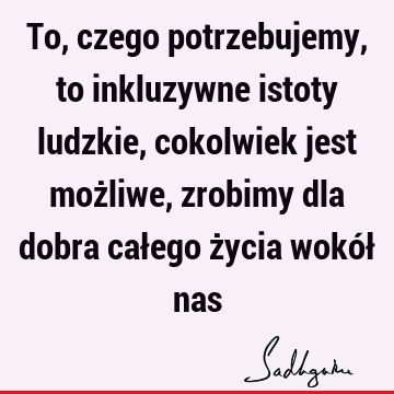 To, czego potrzebujemy, to inkluzywne istoty ludzkie, cokolwiek jest możliwe, zrobimy dla dobra całego życia wokół