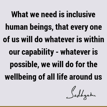 What we need is inclusive human beings, that every one of us will do whatever is within our capability - whatever is possible, we will do for the wellbeing of
