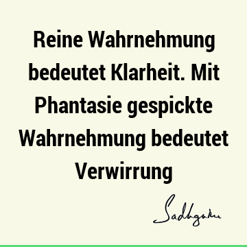 Reine Wahrnehmung bedeutet Klarheit. Mit Phantasie gespickte Wahrnehmung bedeutet V