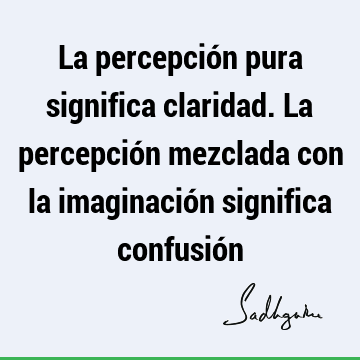 La percepción pura significa claridad. La percepción mezclada con la imaginación significa confusió