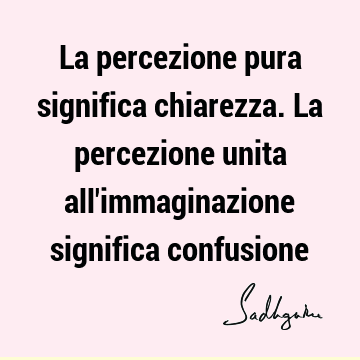 La percezione pura significa chiarezza. La percezione unita all