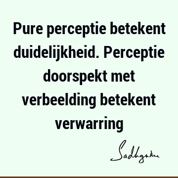 Pure perceptie betekent duidelijkheid. Perceptie doorspekt met verbeelding betekent