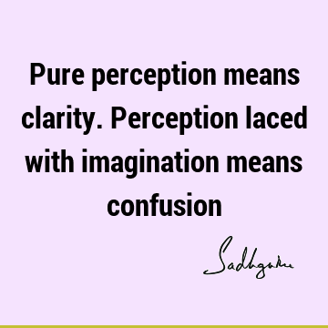 Pure perception means clarity. Perception laced with imagination means