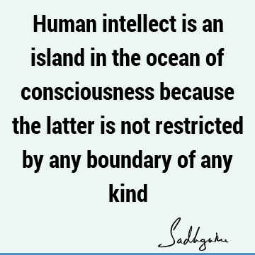 Human intellect is an island in the ocean of consciousness because the latter is not restricted by any boundary of any