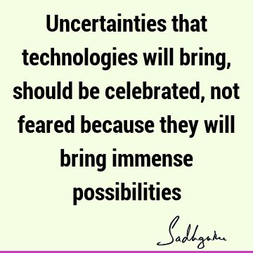 Uncertainties that technologies will bring, should be celebrated, not feared because they will bring immense
