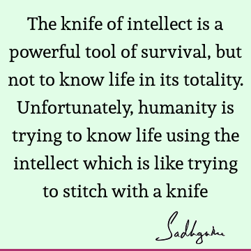 The knife of intellect is a powerful tool of survival, but not to know life in its totality. Unfortunately, humanity is trying to know life using the intellect
