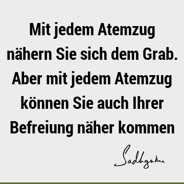 Mit jedem Atemzug nähern Sie sich dem Grab. Aber mit jedem Atemzug können Sie auch Ihrer Befreiung näher