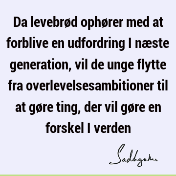 Da levebrød ophører med at forblive en udfordring i næste generation, vil de unge flytte fra overlevelsesambitioner til at gøre ting, der vil gøre en forskel i