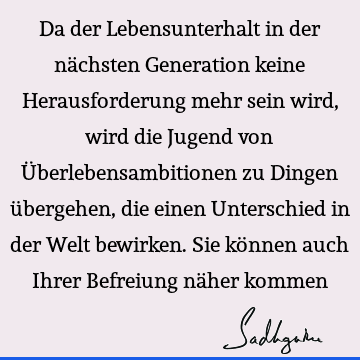 Da der Lebensunterhalt in der nächsten Generation keine Herausforderung mehr sein wird, wird die Jugend von Überlebensambitionen zu Dingen übergehen, die einen