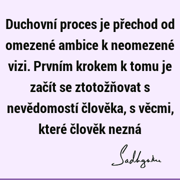 Duchovní proces je přechod od omezené ambice k neomezené vizi. Prvním krokem k tomu je začít se ztotožňovat s nevědomostí člověka, s věcmi, které člověk nezná