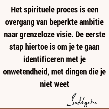 Het spirituele proces is een overgang van beperkte ambitie naar grenzeloze visie. De eerste stap hiertoe is om je te gaan identificeren met je onwetendheid,