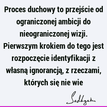 Proces duchowy to przejście od ograniczonej ambicji do nieograniczonej wizji. Pierwszym krokiem do tego jest rozpoczęcie identyfikacji z własną ignorancją, z