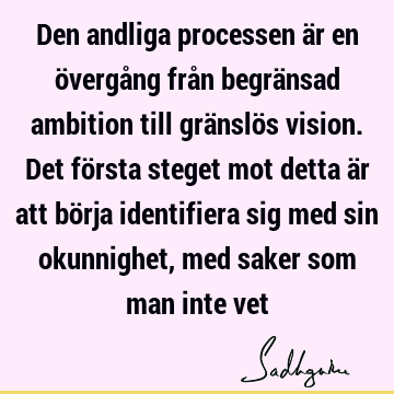 Den andliga processen är en övergång från begränsad ambition till gränslös vision. Det första steget mot detta är att börja identifiera sig med sin okunnighet,