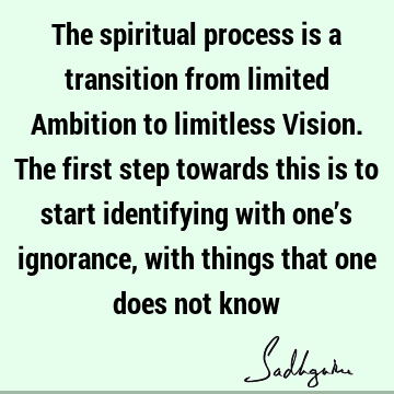 The spiritual process is a transition from limited Ambition to limitless Vision. The first step towards this is to start identifying with one’s ignorance, with