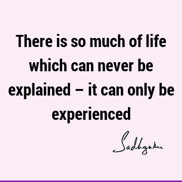 There is so much of life which can never be explained – it can only be