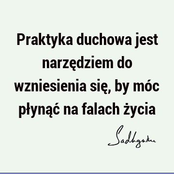 Praktyka duchowa jest narzędziem do wzniesienia się, by móc płynąć na falach ż