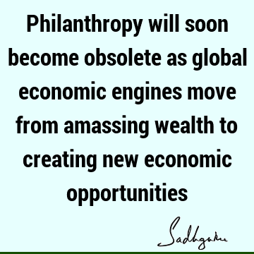 Philanthropy will soon become obsolete as global economic engines move from amassing wealth to creating new economic