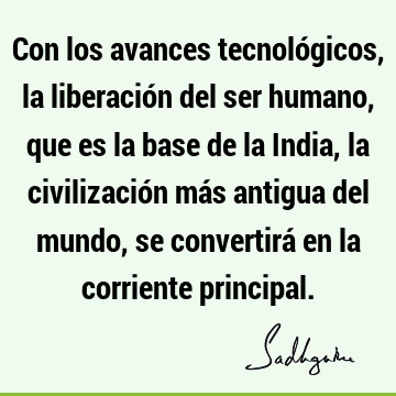 Con los avances tecnológicos, la liberación del ser humano, que es la base de la India, la civilización más antigua del mundo, se convertirá en la corriente