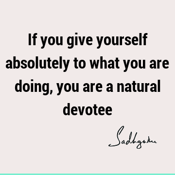 If you give yourself absolutely to what you are doing, you are a natural
