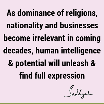 As dominance of religions, nationality and businesses become irrelevant in coming decades, human intelligence & potential will unleash & find full